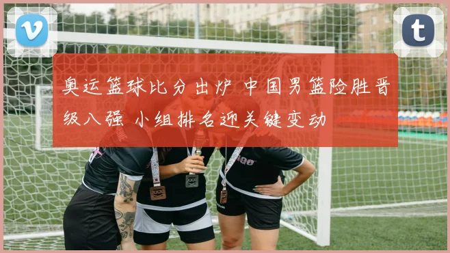 奥运篮球比分出炉 中国男篮险胜晋级八强 小组排名迎关键变动