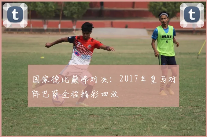 国家德比巅峰对决：2017年皇马对阵巴萨全程精彩回放