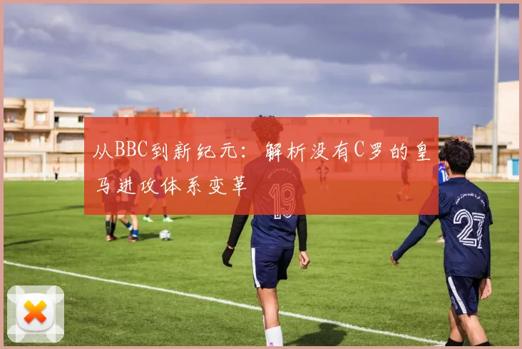 从BBC到新纪元：解析没有C罗的皇马进攻体系变革