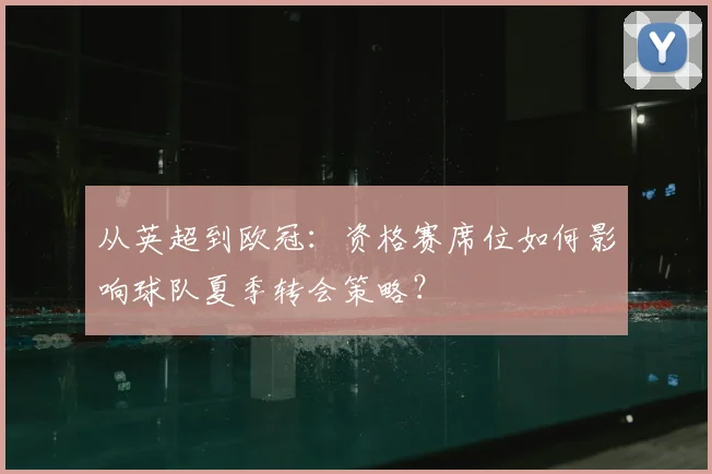 从英超到欧冠：资格赛席位如何影响球队夏季转会策略？