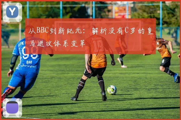 从BBC到新纪元：解析没有C罗的皇马进攻体系变革