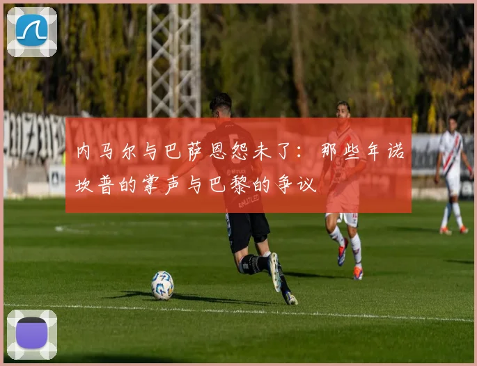 内马尔与巴萨恩怨未了：那些年诺坎普的掌声与巴黎的争议