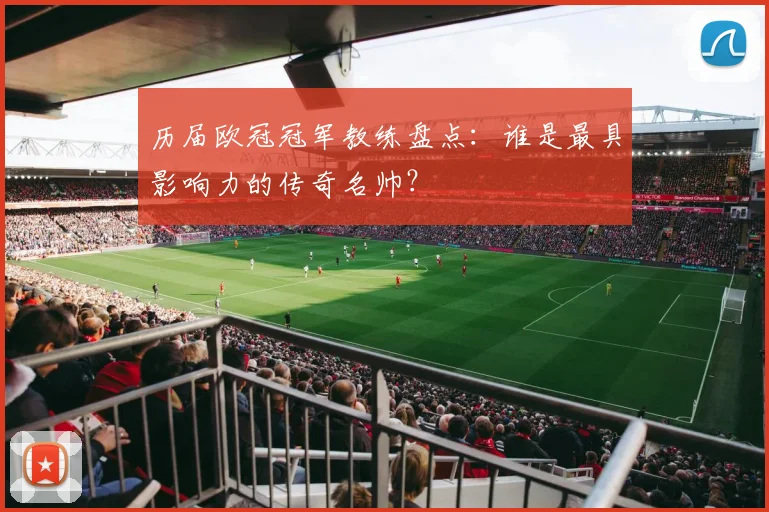 历届欧冠冠军教练盘点：谁是最具影响力的传奇名帅？