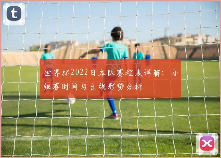 世界杯2022日本队赛程表详解：小组赛时间与出线形势分析