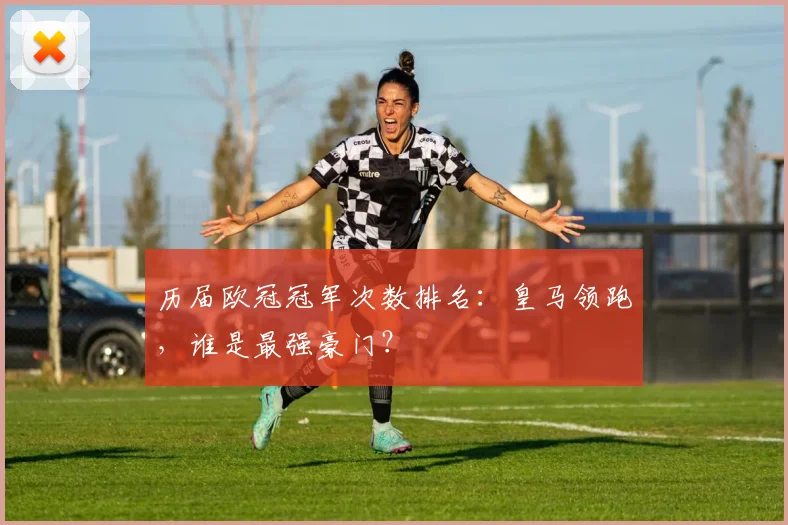 历届欧冠冠军次数排名：皇马领跑，谁是最强豪门？