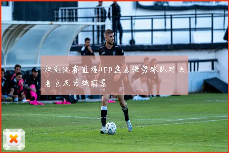 欧冠比赛直播app盘点强势球队对决看点及晋级前景