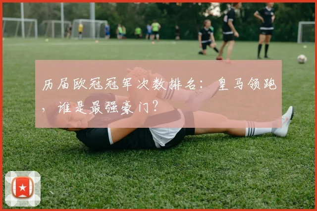 历届欧冠冠军次数排名：皇马领跑，谁是最强豪门？