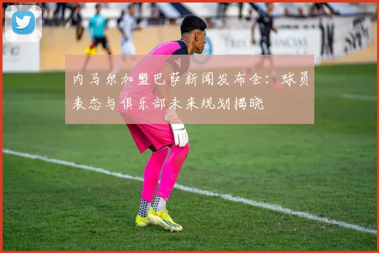 内马尔加盟巴萨新闻发布会：球员表态与俱乐部未来规划揭晓