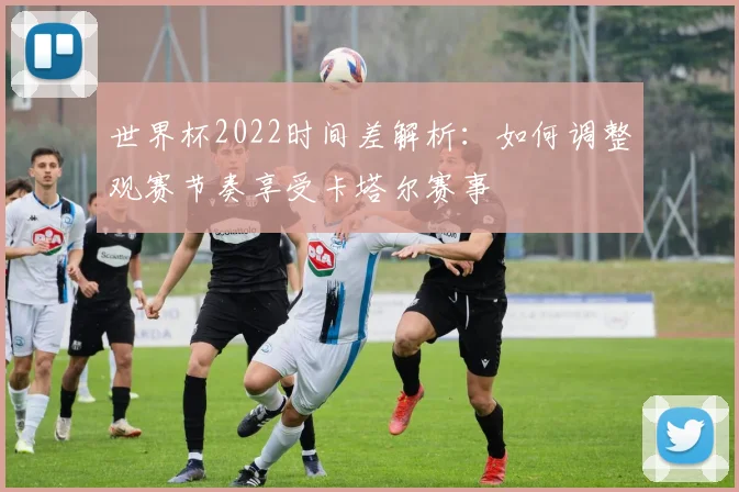 世界杯2022时间差解析：如何调整观赛节奏享受卡塔尔赛事