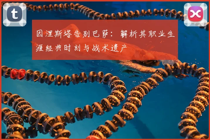 因涅斯塔告别巴萨：解析其职业生涯经典时刻与战术遗产