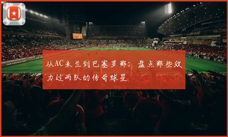 从AC米兰到巴塞罗那：盘点那些效力过两队的传奇球星